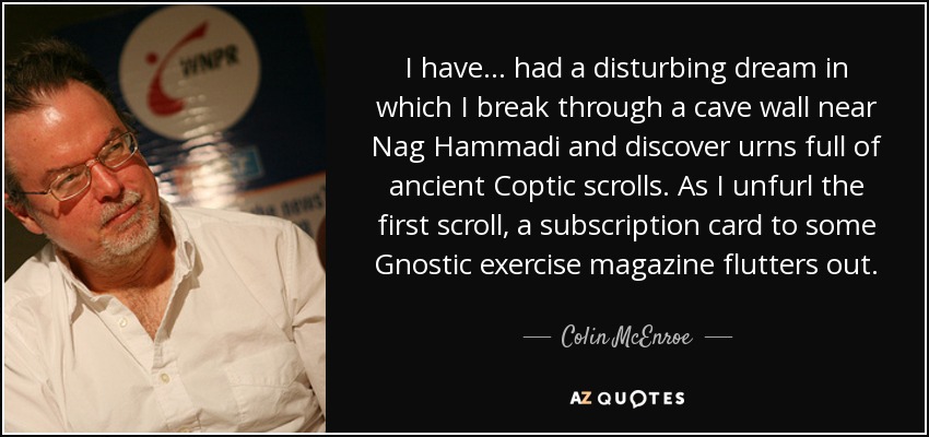 I have... had a disturbing dream in which I break through a cave wall near Nag Hammadi and discover urns full of ancient Coptic scrolls. As I unfurl the first scroll, a subscription card to some Gnostic exercise magazine flutters out. - Colin McEnroe