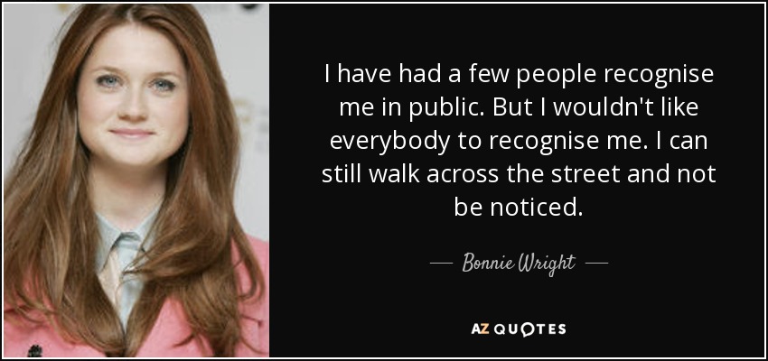 I have had a few people recognise me in public. But I wouldn't like everybody to recognise me. I can still walk across the street and not be noticed. - Bonnie Wright
