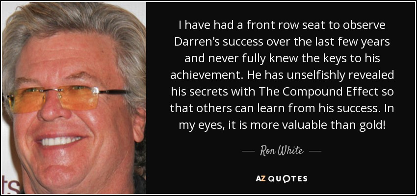 I have had a front row seat to observe Darren's success over the last few years and never fully knew the keys to his achievement. He has unselfishly revealed his secrets with The Compound Effect so that others can learn from his success. In my eyes, it is more valuable than gold! - Ron White