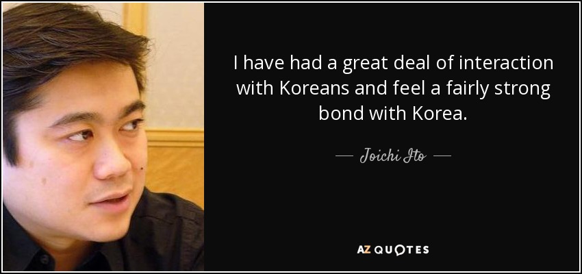 I have had a great deal of interaction with Koreans and feel a fairly strong bond with Korea. - Joichi Ito
