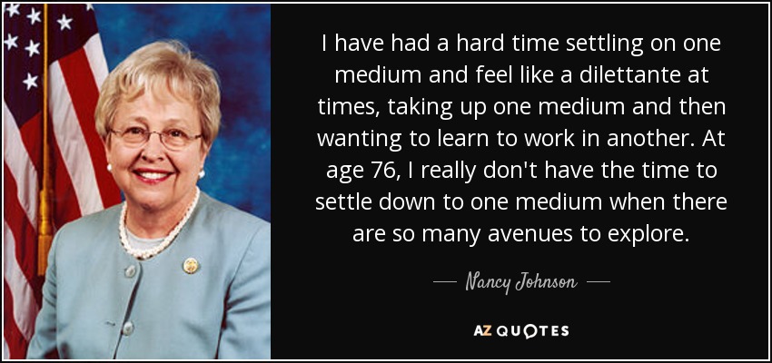 I have had a hard time settling on one medium and feel like a dilettante at times, taking up one medium and then wanting to learn to work in another. At age 76, I really don't have the time to settle down to one medium when there are so many avenues to explore. - Nancy Johnson