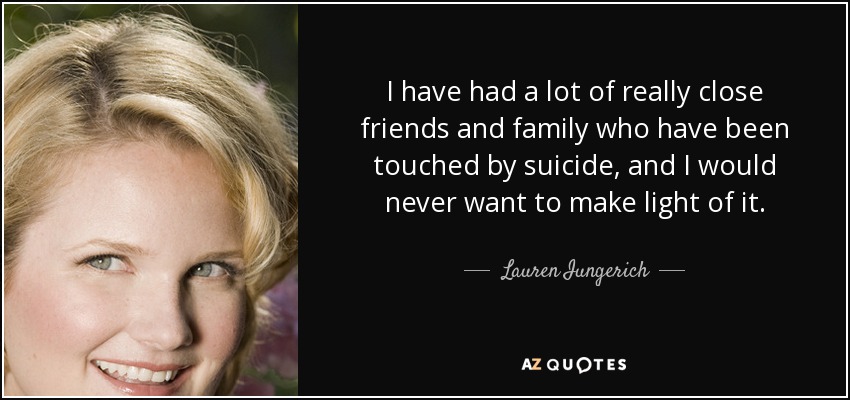 I have had a lot of really close friends and family who have been touched by suicide, and I would never want to make light of it. - Lauren Iungerich