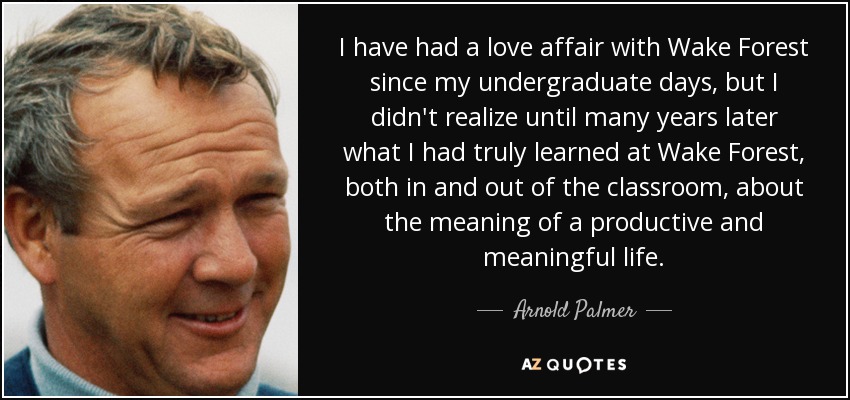 I have had a love affair with Wake Forest since my undergraduate days, but I didn't realize until many years later what I had truly learned at Wake Forest, both in and out of the classroom, about the meaning of a productive and meaningful life. - Arnold Palmer