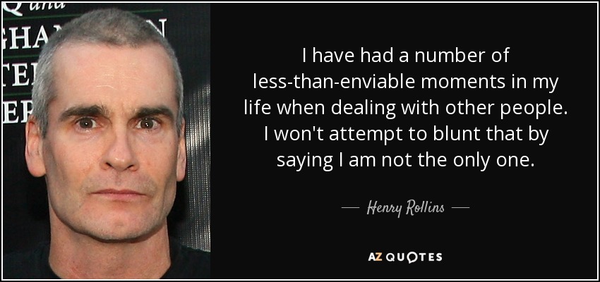 I have had a number of less-than-enviable moments in my life when dealing with other people. I won't attempt to blunt that by saying I am not the only one. - Henry Rollins