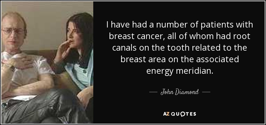 I have had a number of patients with breast cancer, all of whom had root canals on the tooth related to the breast area on the associated energy meridian. - John Diamond
