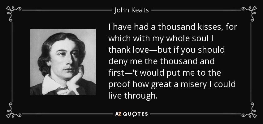 I have had a thousand kisses, for which with my whole soul I thank love—but if you should deny me the thousand and first—‘t would put me to the proof how great a misery I could live through. - John Keats