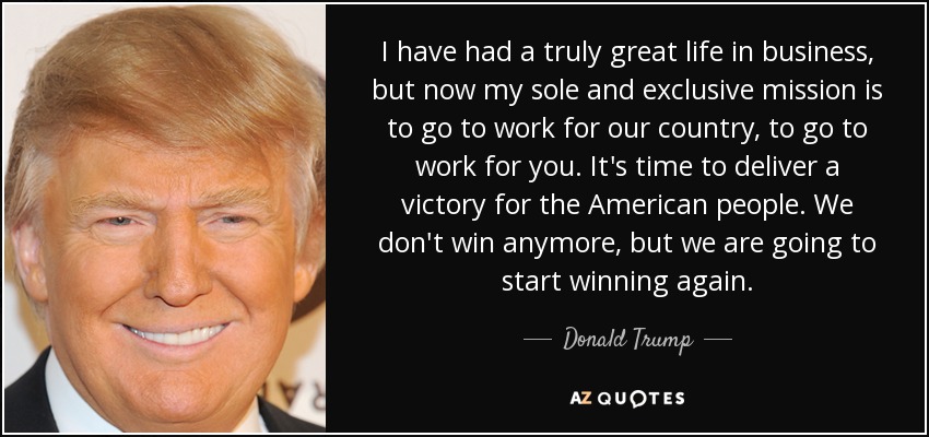 I have had a truly great life in business, but now my sole and exclusive mission is to go to work for our country, to go to work for you. It's time to deliver a victory for the American people. We don't win anymore, but we are going to start winning again. - Donald Trump