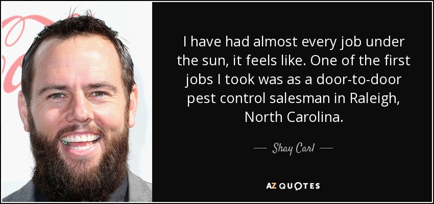 I have had almost every job under the sun, it feels like. One of the first jobs I took was as a door-to-door pest control salesman in Raleigh, North Carolina. - Shay Carl