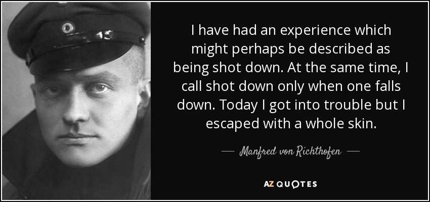 I have had an experience which might perhaps be described as being shot down. At the same time, I call shot down only when one falls down. Today I got into trouble but I escaped with a whole skin. - Manfred von Richthofen