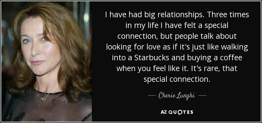 I have had big relationships. Three times in my life I have felt a special connection, but people talk about looking for love as if it's just like walking into a Starbucks and buying a coffee when you feel like it. It's rare, that special connection. - Cherie Lunghi