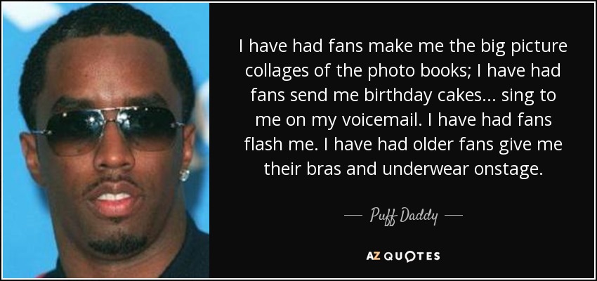 I have had fans make me the big picture collages of the photo books; I have had fans send me birthday cakes... sing to me on my voicemail. I have had fans flash me. I have had older fans give me their bras and underwear onstage. - Puff Daddy