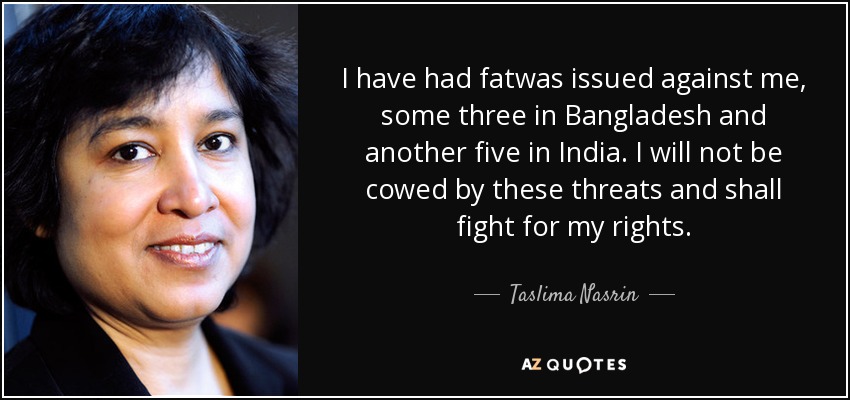 I have had fatwas issued against me, some three in Bangladesh and another five in India. I will not be cowed by these threats and shall fight for my rights. - Taslima Nasrin