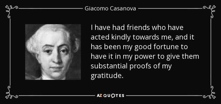 I have had friends who have acted kindly towards me, and it has been my good fortune to have it in my power to give them substantial proofs of my gratitude. - Giacomo Casanova