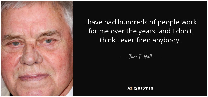 I have had hundreds of people work for me over the years, and I don't think I ever fired anybody. - Tom T. Hall