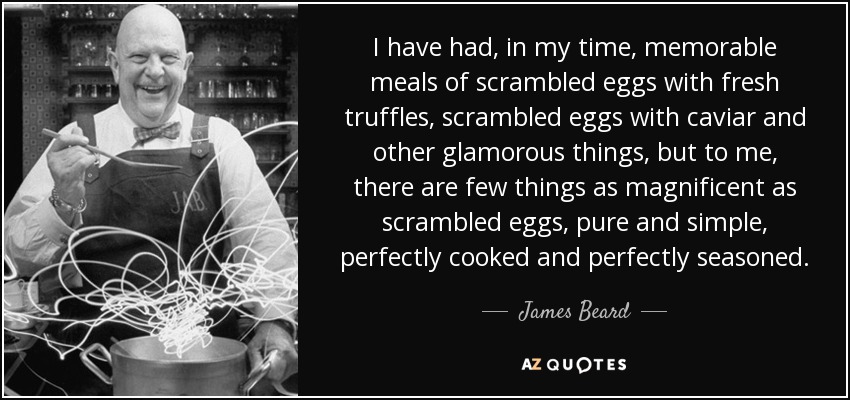 I have had, in my time, memorable meals of scrambled eggs with fresh truffles, scrambled eggs with caviar and other glamorous things, but to me, there are few things as magnificent as scrambled eggs, pure and simple, perfectly cooked and perfectly seasoned. - James Beard