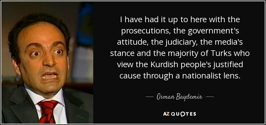 I have had it up to here with the prosecutions, the government's attitude, the judiciary, the media's stance and the majority of Turks who view the Kurdish people's justified cause through a nationalist lens. - Osman Baydemir