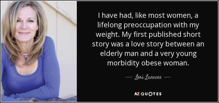 I have had, like most women, a lifelong preoccupation with my weight. My first published short story was a love story between an elderly man and a very young morbidity obese woman. - Lori Lansens