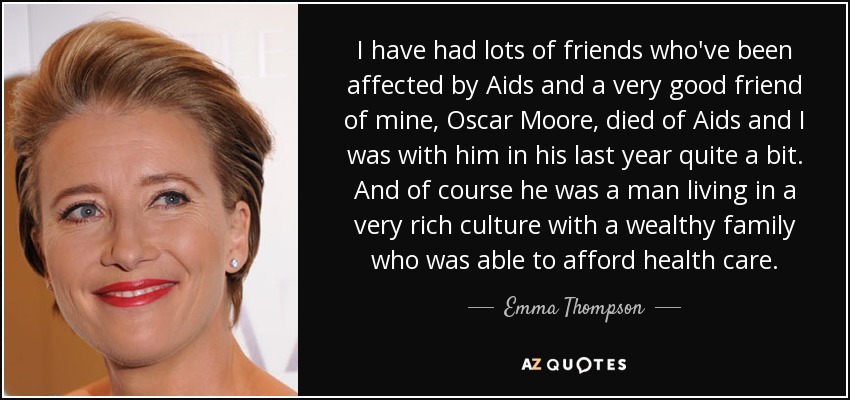 I have had lots of friends who've been affected by Aids and a very good friend of mine, Oscar Moore, died of Aids and I was with him in his last year quite a bit. And of course he was a man living in a very rich culture with a wealthy family who was able to afford health care. - Emma Thompson