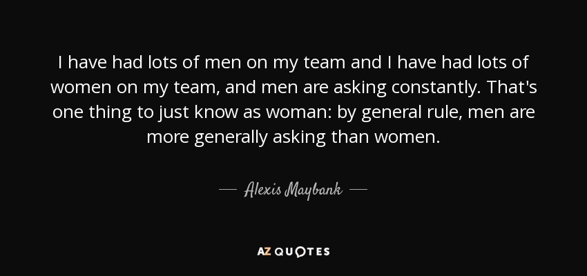 I have had lots of men on my team and I have had lots of women on my team, and men are asking constantly. That's one thing to just know as woman: by general rule, men are more generally asking than women. - Alexis Maybank