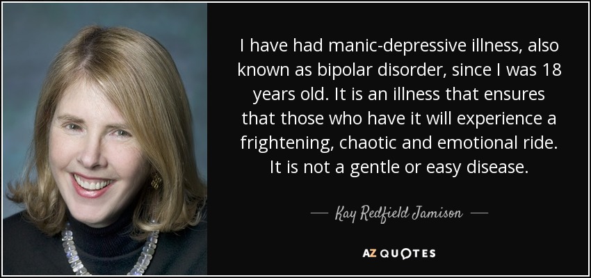I have had manic-depressive illness, also known as bipolar disorder, since I was 18 years old. It is an illness that ensures that those who have it will experience a frightening, chaotic and emotional ride. It is not a gentle or easy disease. - Kay Redfield Jamison