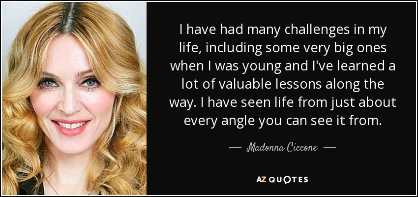 I have had many challenges in my life, including some very big ones when I was young and I've learned a lot of valuable lessons along the way. I have seen life from just about every angle you can see it from. - Madonna Ciccone