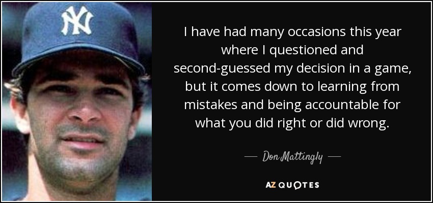I have had many occasions this year where I questioned and second-guessed my decision in a game, but it comes down to learning from mistakes and being accountable for what you did right or did wrong. - Don Mattingly