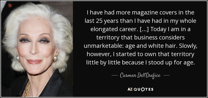 I have had more magazine covers in the last 25 years than I have had in my whole elongated career. [...] Today I am in a territory that business considers unmarketable: age and white hair. Slowly, however, I started to own that territory little by little because I stood up for age. - Carmen Dell'Orefice
