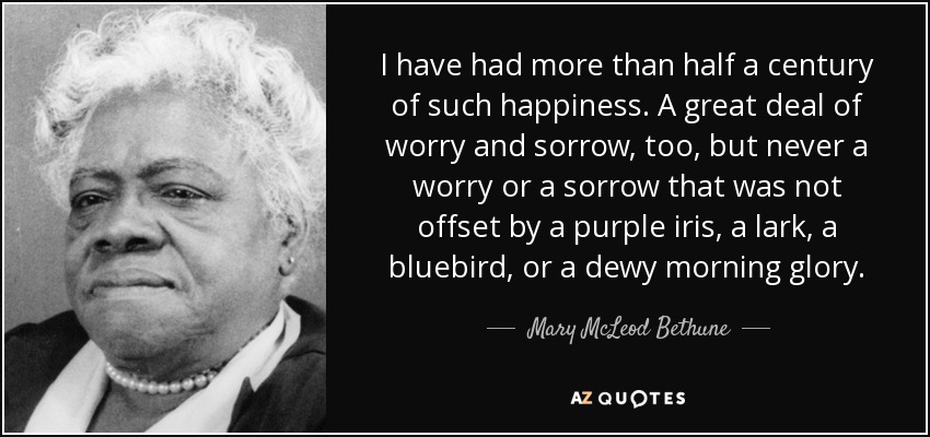 I have had more than half a century of such happiness. A great deal of worry and sorrow, too, but never a worry or a sorrow that was not offset by a purple iris, a lark, a bluebird, or a dewy morning glory. - Mary McLeod Bethune