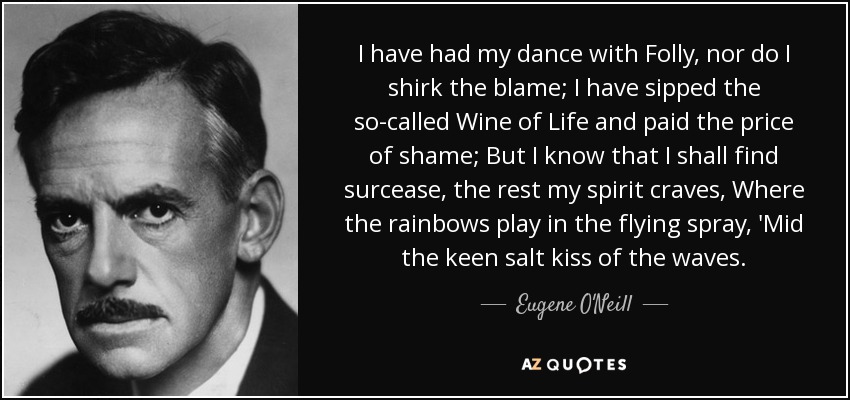 I have had my dance with Folly, nor do I shirk the blame; I have sipped the so-called Wine of Life and paid the price of shame; But I know that I shall find surcease, the rest my spirit craves, Where the rainbows play in the flying spray, 'Mid the keen salt kiss of the waves. - Eugene O'Neill