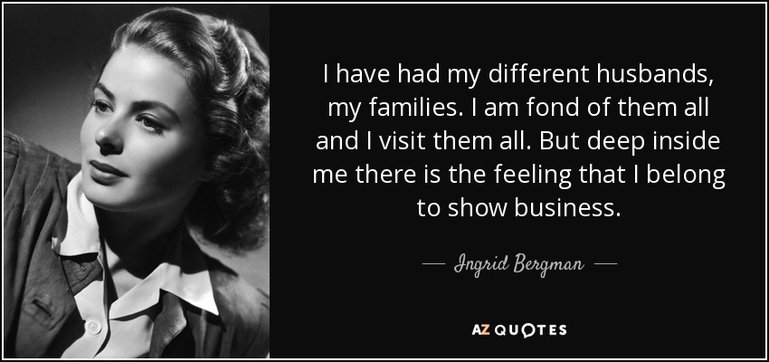I have had my different husbands, my families. I am fond of them all and I visit them all. But deep inside me there is the feeling that I belong to show business. - Ingrid Bergman
