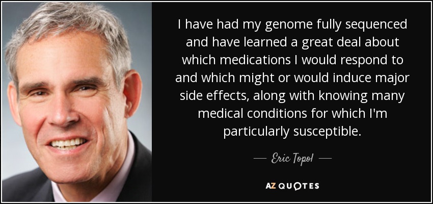 I have had my genome fully sequenced and have learned a great deal about which medications I would respond to and which might or would induce major side effects, along with knowing many medical conditions for which I'm particularly susceptible. - Eric Topol