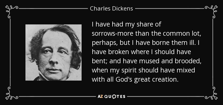 I have had my share of sorrows-more than the common lot, perhaps, but I have borne them ill. I have broken where I should have bent; and have mused and brooded, when my spirit should have mixed with all God's great creation. - Charles Dickens