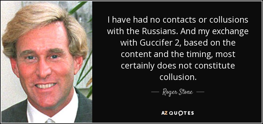 I have had no contacts or collusions with the Russians. And my exchange with Guccifer 2, based on the content and the timing, most certainly does not constitute collusion. - Roger Stone