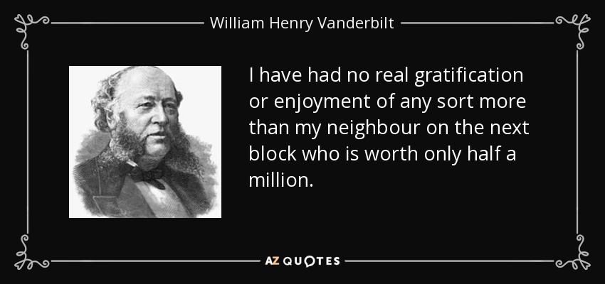 I have had no real gratification or enjoyment of any sort more than my neighbour on the next block who is worth only half a million. - William Henry Vanderbilt