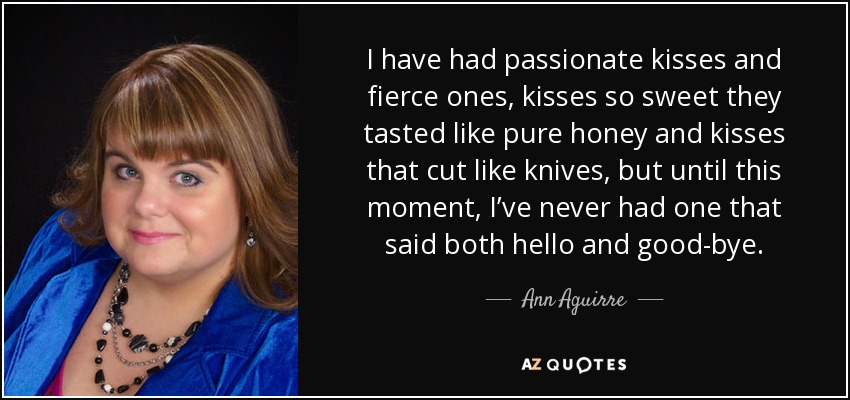 I have had passionate kisses and fierce ones, kisses so sweet they tasted like pure honey and kisses that cut like knives, but until this moment, I’ve never had one that said both hello and good-bye. - Ann Aguirre
