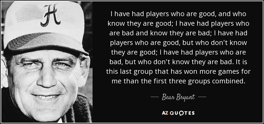 I have had players who are good, and who know they are good; I have had players who are bad and know they are bad; I have had players who are good, but who don't know they are good; I have had players who are bad, but who don't know they are bad. It is this last group that has won more games for me than the first three groups combined. - Bear Bryant