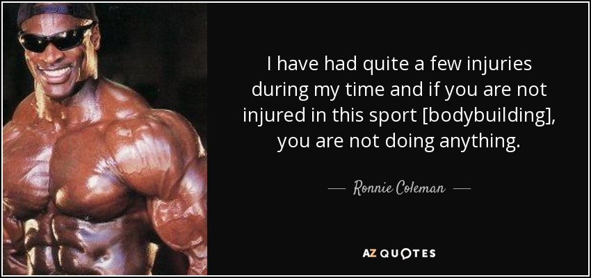 I have had quite a few injuries during my time and if you are not injured in this sport [bodybuilding], you are not doing anything. - Ronnie Coleman