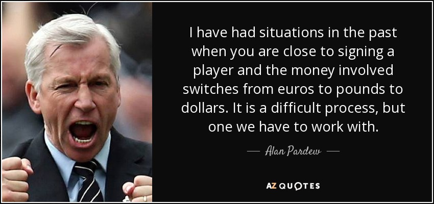 I have had situations in the past when you are close to signing a player and the money involved switches from euros to pounds to dollars. It is a difficult process, but one we have to work with. - Alan Pardew