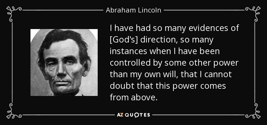 I have had so many evidences of [God's] direction, so many instances when I have been controlled by some other power than my own will, that I cannot doubt that this power comes from above. - Abraham Lincoln