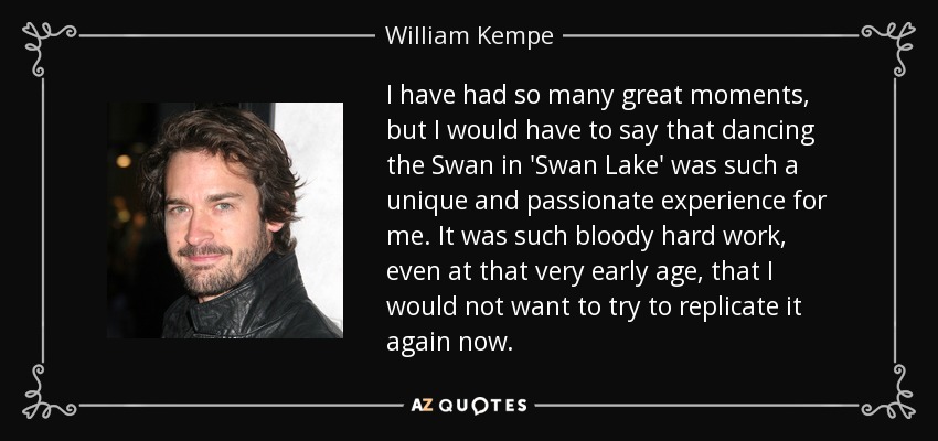 I have had so many great moments, but I would have to say that dancing the Swan in 'Swan Lake' was such a unique and passionate experience for me. It was such bloody hard work, even at that very early age, that I would not want to try to replicate it again now. - William Kempe
