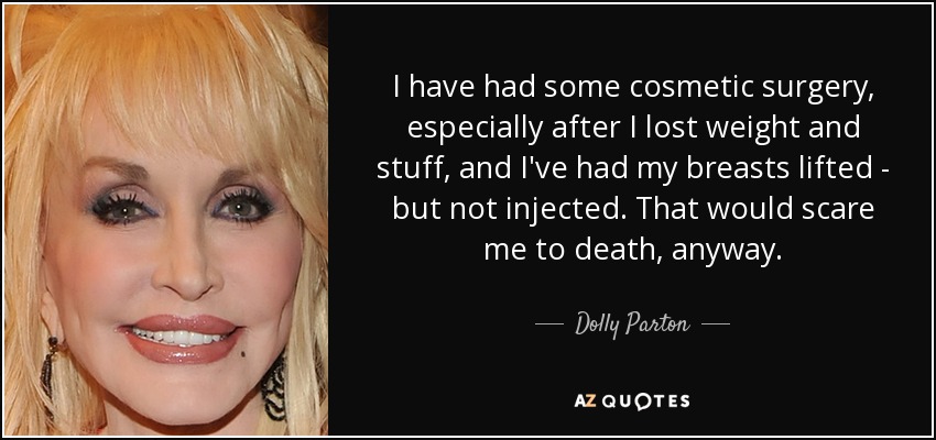I have had some cosmetic surgery, especially after I lost weight and stuff, and I've had my breasts lifted - but not injected. That would scare me to death, anyway. - Dolly Parton