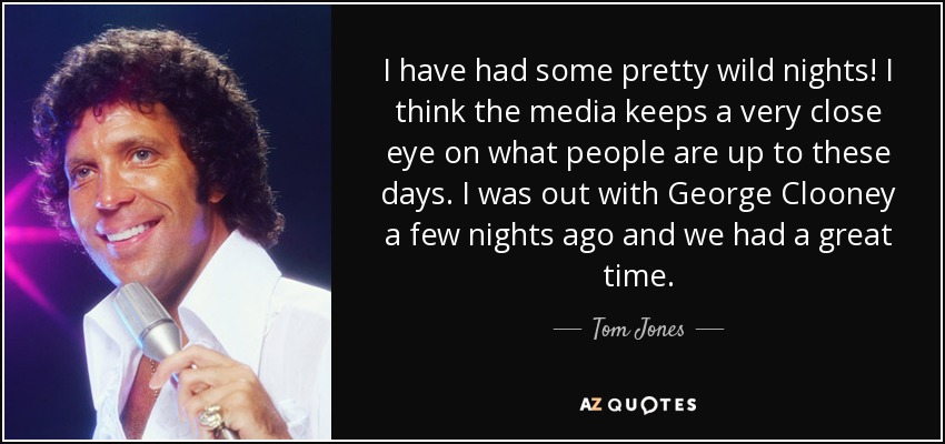I have had some pretty wild nights! I think the media keeps a very close eye on what people are up to these days. I was out with George Clooney a few nights ago and we had a great time. - Tom Jones