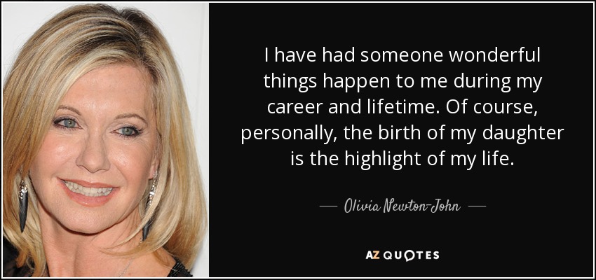 I have had someone wonderful things happen to me during my career and lifetime. Of course, personally, the birth of my daughter is the highlight of my life. - Olivia Newton-John
