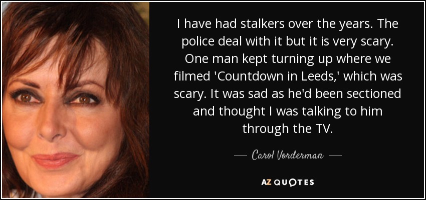 I have had stalkers over the years. The police deal with it but it is very scary. One man kept turning up where we filmed 'Countdown in Leeds,' which was scary. It was sad as he'd been sectioned and thought I was talking to him through the TV. - Carol Vorderman