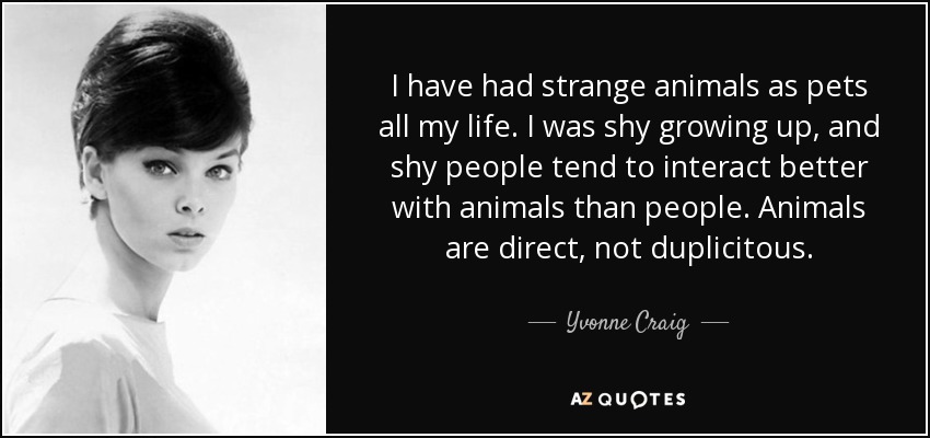 I have had strange animals as pets all my life. I was shy growing up, and shy people tend to interact better with animals than people. Animals are direct, not duplicitous. - Yvonne Craig