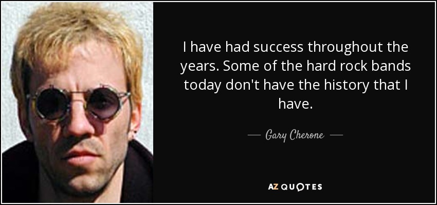 I have had success throughout the years. Some of the hard rock bands today don't have the history that I have. - Gary Cherone