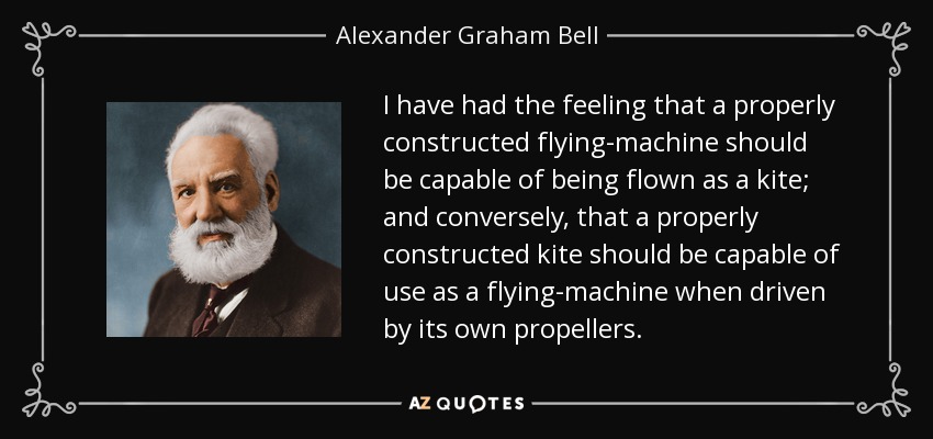 I have had the feeling that a properly constructed flying-machine should be capable of being flown as a kite; and conversely, that a properly constructed kite should be capable of use as a flying-machine when driven by its own propellers. - Alexander Graham Bell