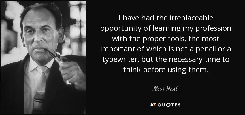 I have had the irreplaceable opportunity of learning my profession with the proper tools, the most important of which is not a pencil or a typewriter, but the necessary time to think before using them. - Moss Hart