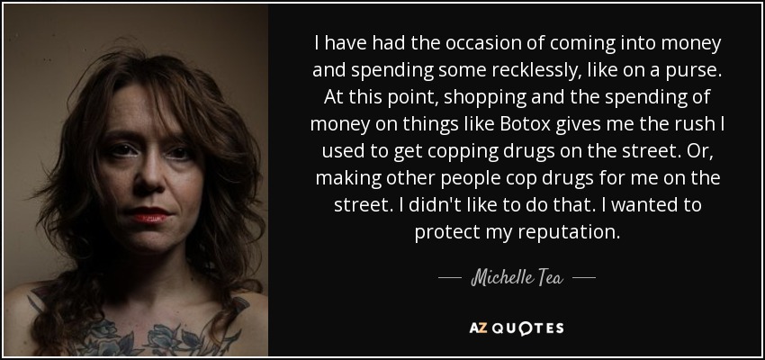 I have had the occasion of coming into money and spending some recklessly, like on a purse. At this point, shopping and the spending of money on things like Botox gives me the rush I used to get copping drugs on the street. Or, making other people cop drugs for me on the street. I didn't like to do that. I wanted to protect my reputation. - Michelle Tea