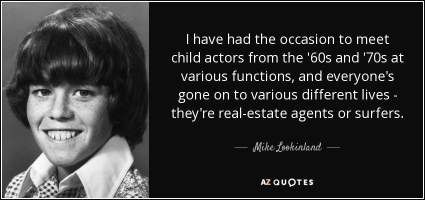 I have had the occasion to meet child actors from the '60s and '70s at various functions, and everyone's gone on to various different lives - they're real-estate agents or surfers. - Mike Lookinland